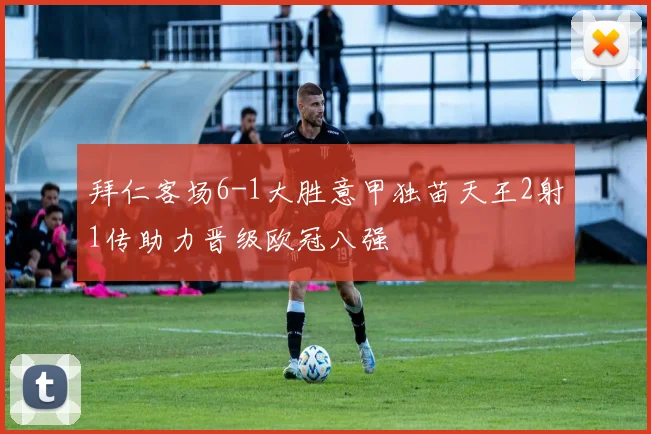 拜仁客场6-1大胜意甲独苗天王2射1传助力晋级欧冠八强