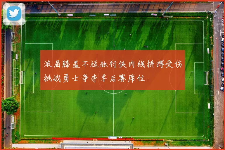 浓眉膝盖不适独行侠内线拼搏受伤挑战勇士争夺季后赛席位