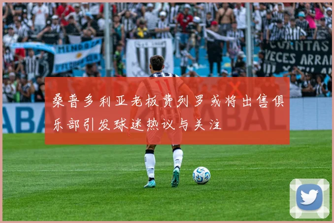 桑普多利亚老板费列罗或将出售俱乐部引发球迷热议与关注